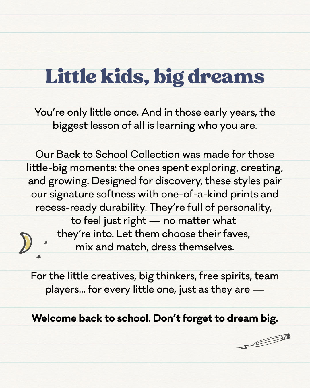 Notepaper that reads: Little Kids, big dreams. You're only little once. And in those early years, the biggest lesson of all is learning who you are. Our Back to School Collection was made for those little-big moments: the ones spent exploring, creating, and growing. Designed for discovery, these styles pair our signature softness with one-of-a-kind prints and recess-ready durability. They're full of personality, to feel just right - no matter what they're into. Let them choose their faves, mix and match.